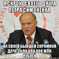 я скрою своего друга петра симоненка на своей бывшей скромной даче за 90 000 000 млн рублей