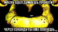 маску одел думаешь прокатит через секунду ты уже плачешь