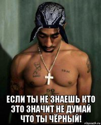 если ты не знаешь кто это значит не думай что ты чёрный!