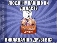 люди! ну навіщо ви додаєте викладачів у друзі вк?