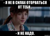 - я не в силах оторваться от тебя... - и не надо.