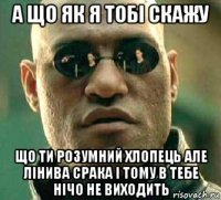 а що як я тобі скажу що ти розумний хлопець але лінива срака і тому в тебе нічо не виходить