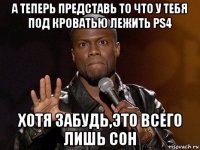 а теперь представь то что у тебя под кроватью лежить ps4 хотя забудь,это всего лишь сон