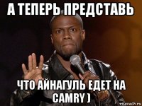 а теперь представь что айнагуль едет на camry )