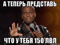 а теперь представь что у тебя 150 лвл