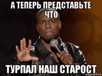 а теперь представьте что турпал наш старост