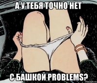 а у тебя точно нет с башкой problems?