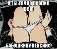 а ты точно пропил всю бабушкину пенсию?