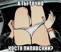 а ты точно костя пилявский?