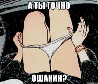 а ты точно ошанин?