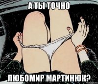 а ты точно любомир мартинюк?