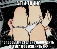 а ты точно способен не только наплодить детей а и обеспечить их?