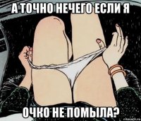 а точно нечего если я очко не помыла?