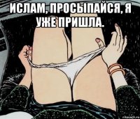 ислам, просыпайся, я уже пришла. 