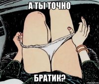 а ты точно братик?