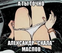 а ты точно александр "скала" маслов