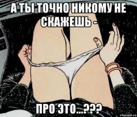 а ты точно никому не скажешь - про это...???