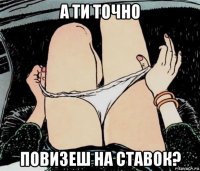 а ти точно повизеш на ставок?