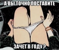 а вы точно поставите зачет в году ?