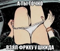 а ты точно взял фриху у шкида