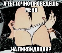 а ты точно проведёшь меня на ликвидации?