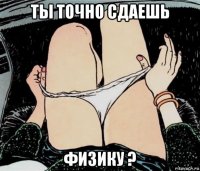 ты точно сдаешь физику ?