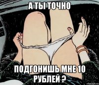 а ты точно подгонишь мне 10 рублей ?