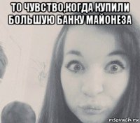то чувство,когда купили большую банку майонеза 