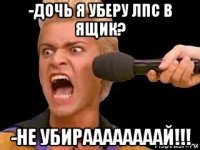 -дочь я уберу лпс в ящик? -не убираааааааай!!!