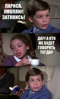 ЛАРИСА, УМОЛЯЮ! ЗАТКНИСЬ! ДА?! А КТО ЖЕ БУДЕТ ГОВОРИТЬ ТОГДА? 