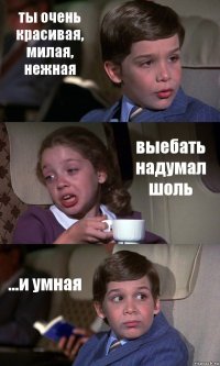 ты очень красивая, милая, нежная выебать надумал шоль ...и умная