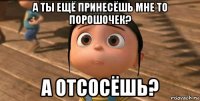 а ты ещё принесёшь мне то порошочек? а отсосёшь?