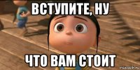 вступите, ну что вам стоит