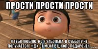 прости прости прости я тебя люблю. но я заболела. в субботу не получается. жди от меня в школе подарочек.