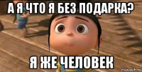 а я что я без подарка? я же человек