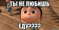 ты не любишь еду????