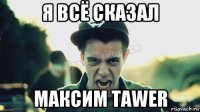 я всё сказал максим таwer