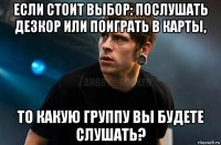 если стоит выбор: послушать дезкор или поиграть в карты, то какую группу вы будете слушать?