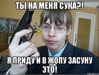ты на меня сука?! я приду и в жопу засуну это!
