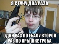я стучу два раза один раз по ебалу,второй раз по крышке гроба