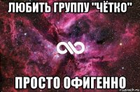 любить группу "чётко" просто офигенно