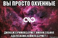 вы просто охуенные диана,мээримай,бермет ,имани,сабина ,аделя,жама,камила,бермет:)