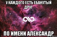 у каждого есть ебанутый друг по имени александр