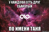 у каждова есть друг ебанутый по имени таня