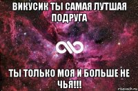 викусик ты самая лутшая подруга ты только моя и больше не чья!!!