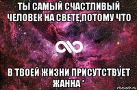 ты самый счастливый человек на свете,потому что в твоей жизни присутствует жанна *