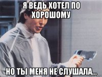 я ведь хотел по хорошому но ты меня не слушала...