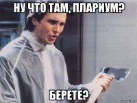 ну что там, плариум? берете?