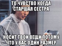 то чувство когда старшая сестра носит твои вещи потому что у вас один размер