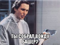  ты собрал войду башер?